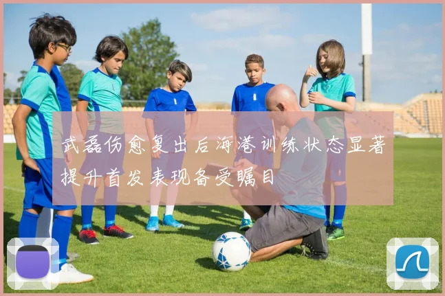 武磊伤愈复出后海港训练状态显著提升首发表现备受瞩目