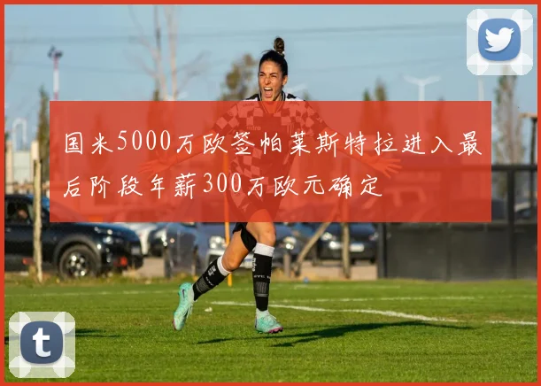 国米5000万欧签帕莱斯特拉进入最后阶段年薪300万欧元确定