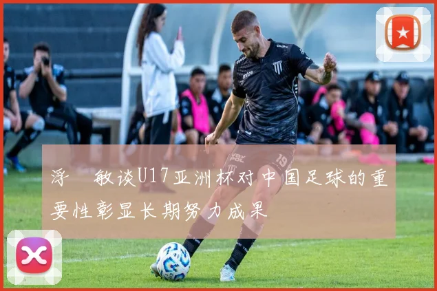 浮嶋敏谈U17亚洲杯对中国足球的重要性彰显长期努力成果