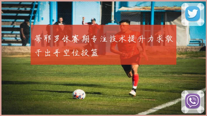 蒂耶罗休赛期专注技术提升力求敢于出手空位投篮