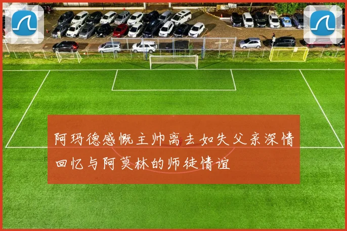 阿玛德感慨主帅离去如失父亲深情回忆与阿莫林的师徒情谊