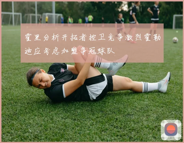 霍里分析开拓者控卫竞争激烈霍勒迪应考虑加盟争冠球队