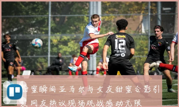 甜蜜瞬间亚马尔与女友甜蜜合影引发网友热议现场观战感动无限