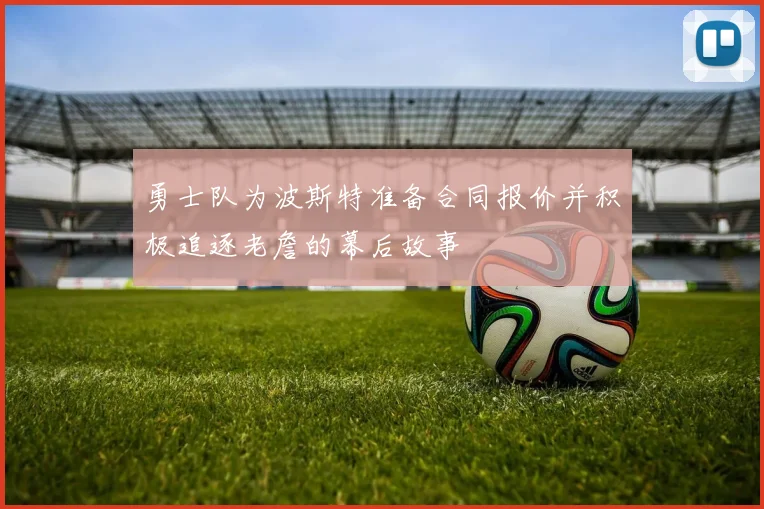 勇士队为波斯特准备合同报价并积极追逐老詹的幕后故事