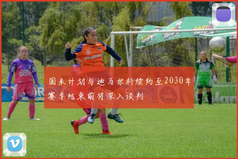 国米计划与迪马尔科续约至2030年赛季结束前将深入谈判