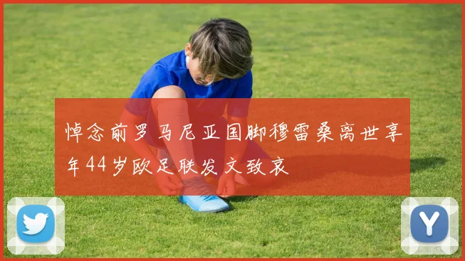 悼念前罗马尼亚国脚穆雷桑离世享年44岁欧足联发文致哀