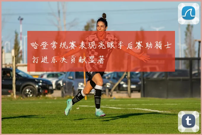 哈登常规赛表现亮眼季后赛助骑士打进东决贡献显著