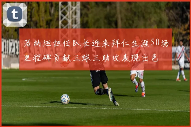若纳坦担任队长迎来拜仁生涯50场里程碑贡献三球三助攻表现出色