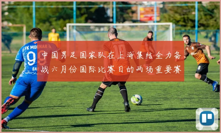 中国男足国家队在上海集结全力备战六月份国际比赛日的两场重要赛事