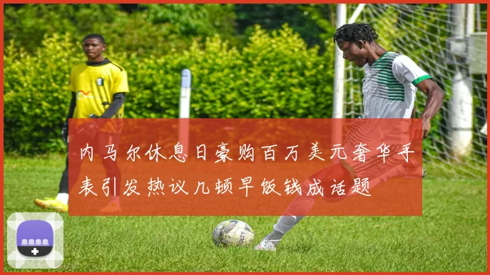 内马尔休息日豪购百万美元奢华手表引发热议几顿早饭钱成话题