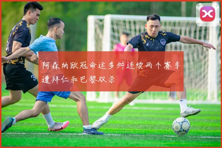 阿森纳欧冠命运多舛连续两个赛季遭拜仁和巴黎双杀