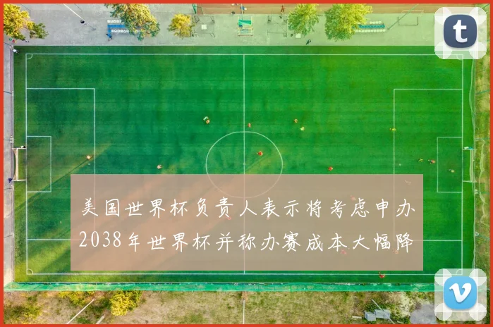 美国世界杯负责人表示将考虑申办2038年世界杯并称办赛成本大幅降低