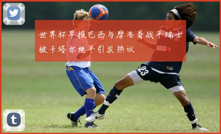 世界杯早报巴西与摩洛哥战平瑞士被卡塔尔绝平引发热议