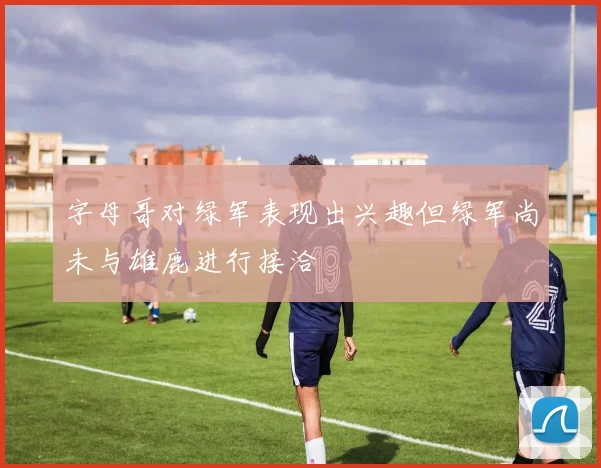 字母哥对绿军表现出兴趣但绿军尚未与雄鹿进行接洽