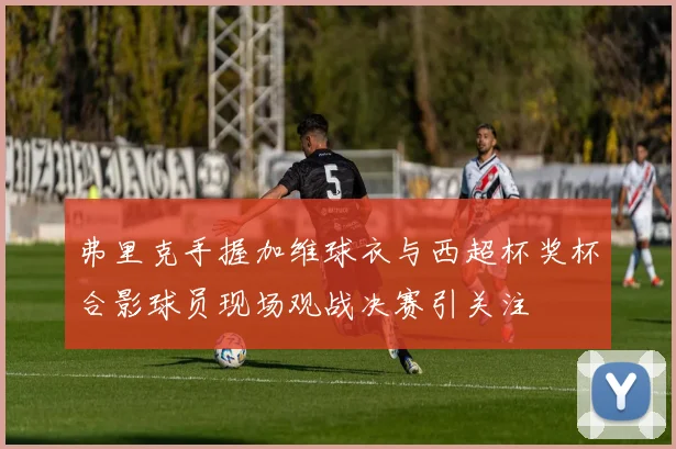 弗里克手握加维球衣与西超杯奖杯合影球员现场观战决赛引关注