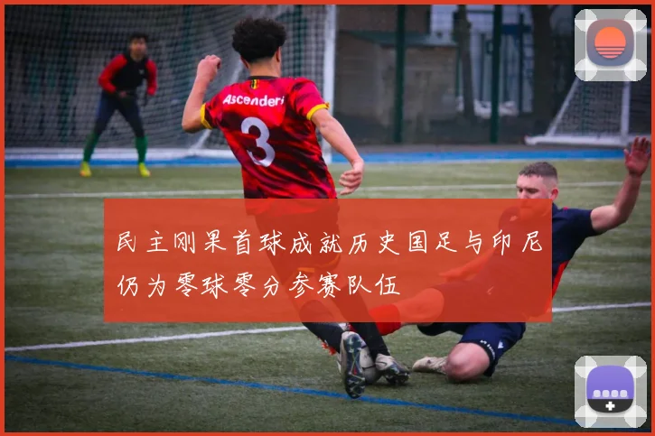 民主刚果首球成就历史国足与印尼仍为零球零分参赛队伍