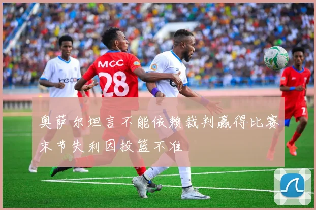 奥萨尔坦言不能依赖裁判赢得比赛末节失利因投篮不准