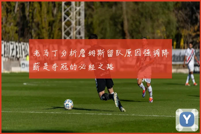老马丁分析詹姆斯留队原因强调降薪是夺冠的必经之路