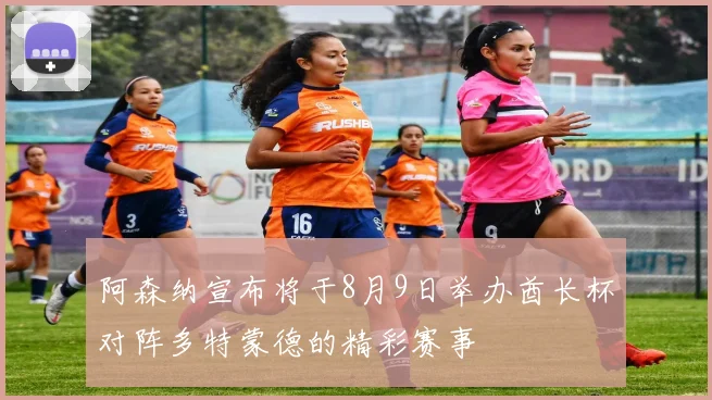 阿森纳宣布将于8月9日举办酋长杯对阵多特蒙德的精彩赛事