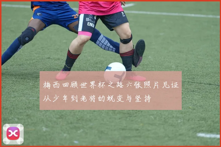 梅西回顾世界杯之路六张照片见证从少年到老将的蜕变与坚持