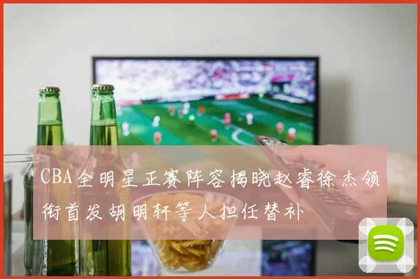 CBA全明星正赛阵容揭晓赵睿徐杰领衔首发胡明轩等人担任替补