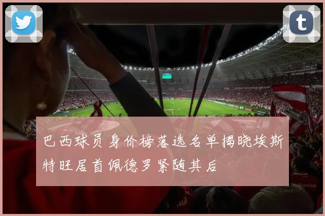巴西球员身价榜落选名单揭晓埃斯特旺居首佩德罗紧随其后