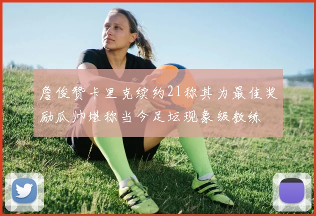 詹俊赞卡里克续约21称其为最佳奖励瓜帅堪称当今足坛现象级教练