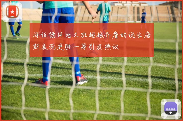 海伍德评论文班超越乔詹的说法唐斯表现更胜一筹引发热议